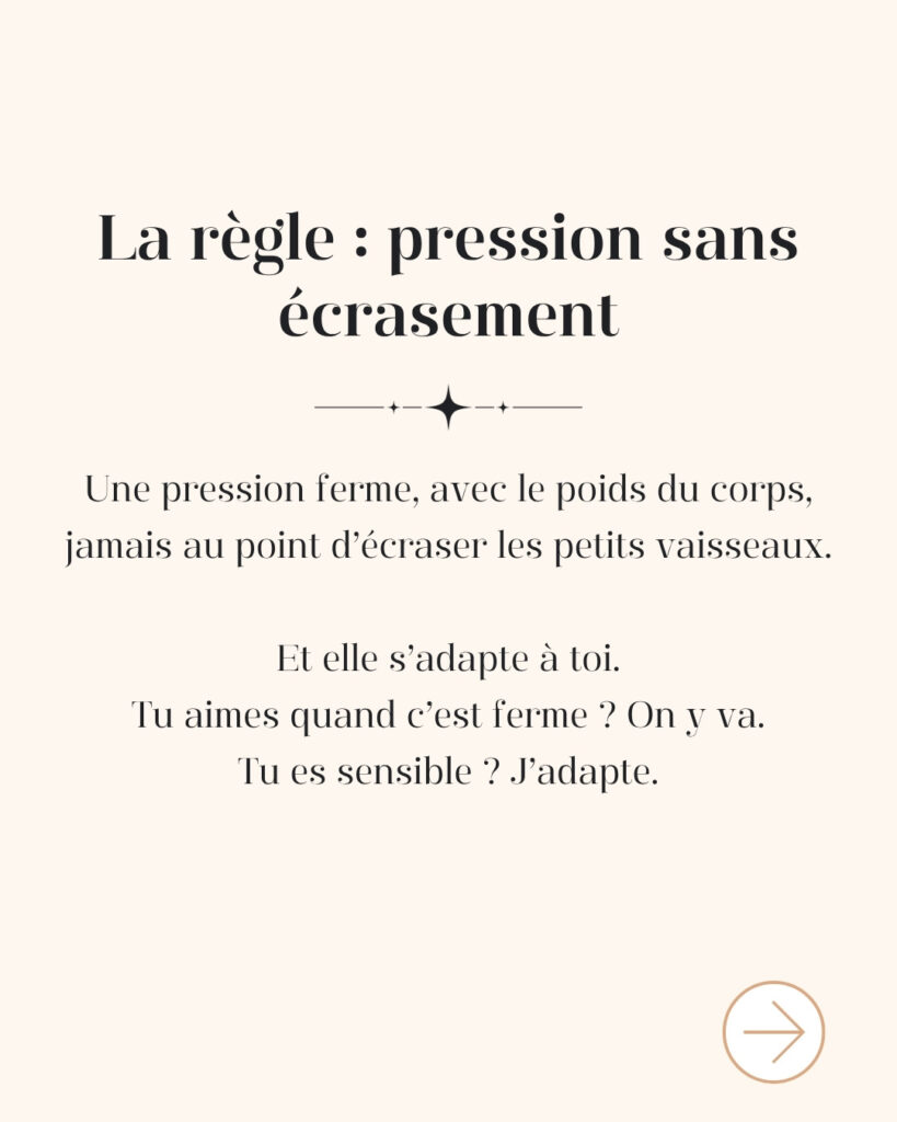 La règle de la méthode Renata França : une pression ferme avec le poids du corps, jamais au point d'écraser les petits vaisseaux, et toujours adaptée à toi